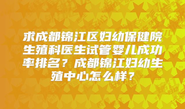 求成都锦江区妇幼保健院生殖科医生试管婴儿成功率排名？成都锦江妇幼生殖中心怎么样？