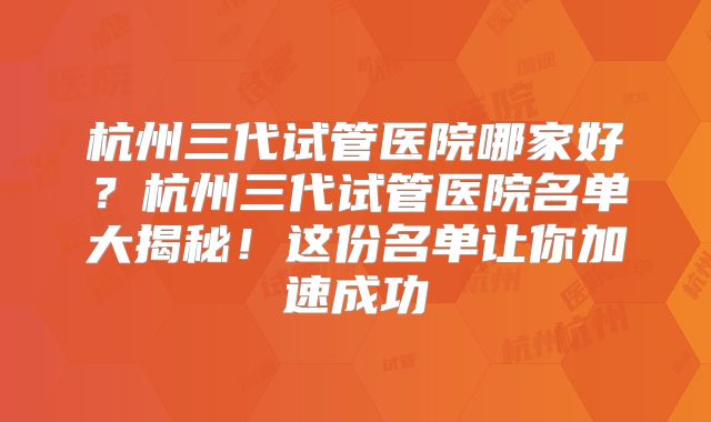 杭州三代试管医院哪家好？杭州三代试管医院名单大揭秘！这份名单让你加速成功