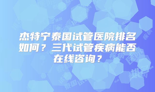 杰特宁泰国试管医院排名如何？三代试管疾病能否在线咨询？