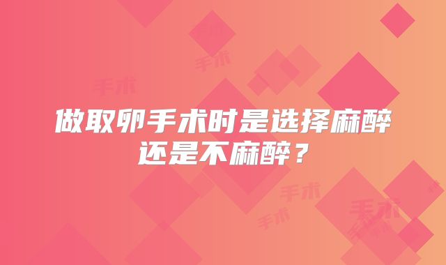 做取卵手术时是选择麻醉还是不麻醉？