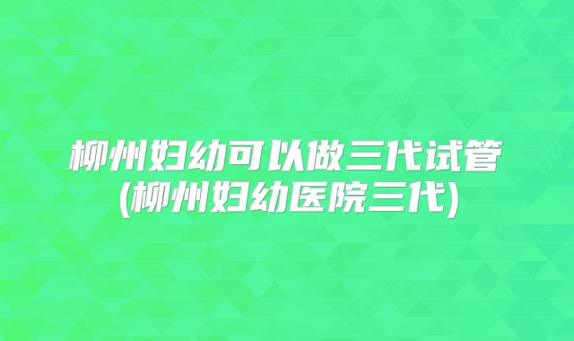 柳州妇幼可以做三代试管(柳州妇幼医院三代)