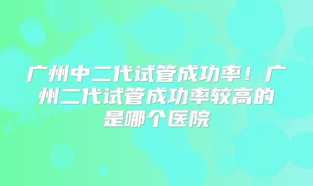 广州中二代试管成功率！广州二代试管成功率较高的是哪个医院