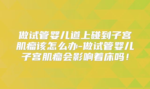 做试管婴儿道上碰到子宫肌瘤该怎么办-做试管婴儿子宫肌瘤会影响着床吗!