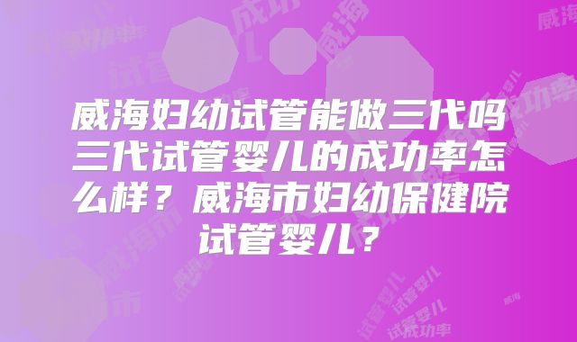 威海妇幼试管能做三代吗三代试管婴儿的成功率怎么样?威海市妇幼保健院试管婴儿?