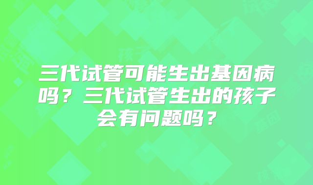 三代试管可能生出基因病吗？三代试管生出的孩子会有问题吗？