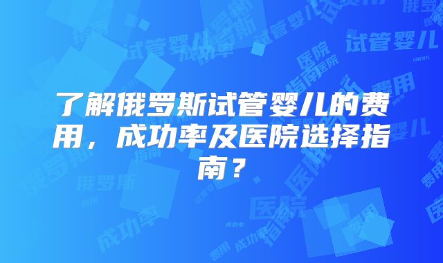 了解俄罗斯试管婴儿的费用,成功率及医院选择指南?