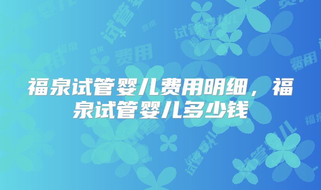 福泉试管婴儿费用明细,福泉试管婴儿多少钱
