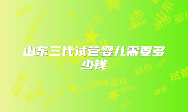 山东三代试管婴儿需要多少钱