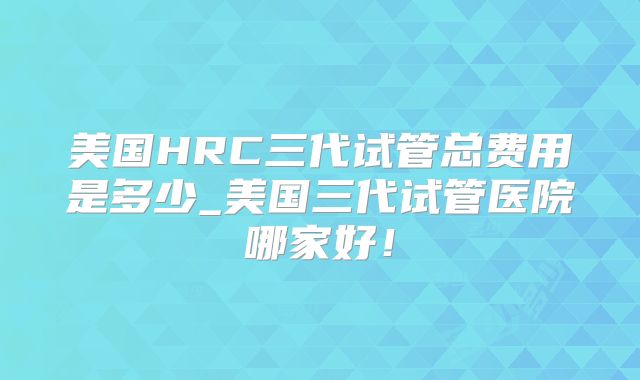 美国HRC三代试管总费用是多少_美国三代试管医院哪家好！