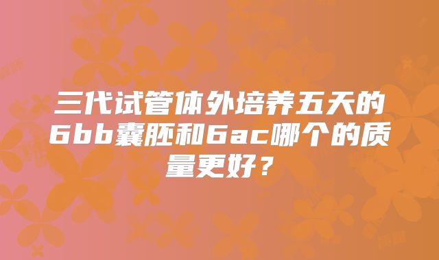 三代试管体外培养五天的6bb囊胚和6ac哪个的质量更好？