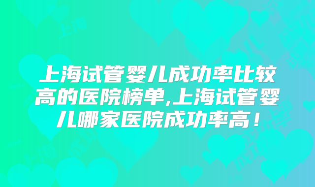 上海试管婴儿成功率比较高的医院榜单,上海试管婴儿哪家医院成功率高!