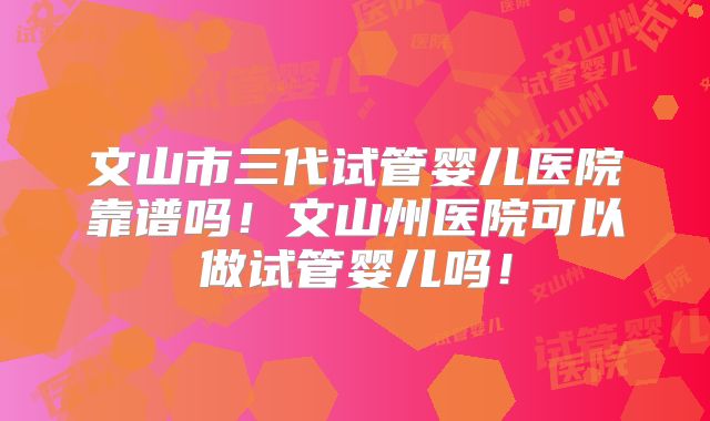 文山市三代试管婴儿医院靠谱吗！文山州医院可以做试管婴儿吗！