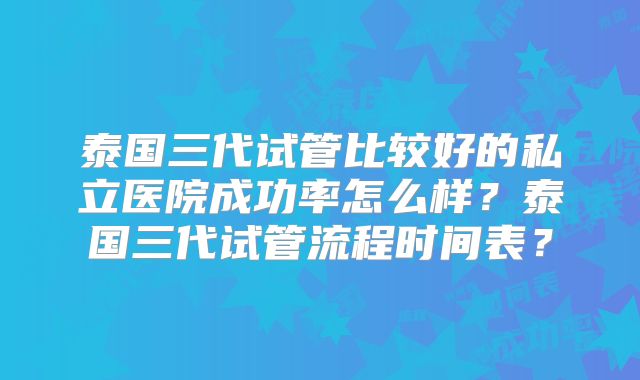 泰国三代试管比较好的私立医院成功率怎么样？泰国三代试管流程时间表？
