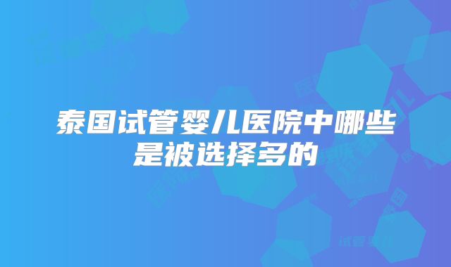 泰国试管婴儿医院中哪些是被选择多的