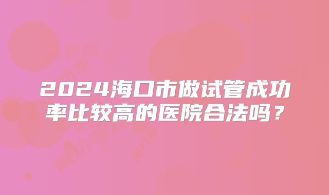 2024海口市做试管成功率比较高的医院合法吗?