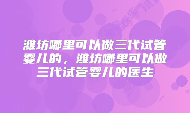 潍坊哪里可以做三代试管婴儿的，潍坊哪里可以做三代试管婴儿的医生