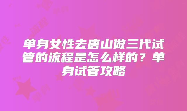 单身女性去唐山做三代试管的流程是怎么样的？单身试管攻略