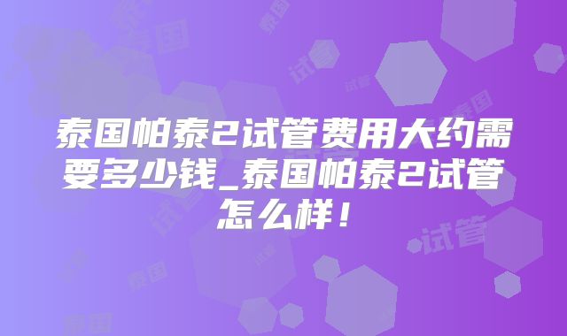 泰国帕泰2试管费用大约需要多少钱_泰国帕泰2试管怎么样！
