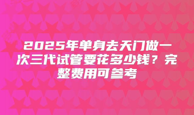 2025年单身去天门做一次三代试管要花多少钱?完整费用可参考