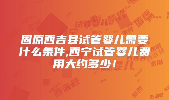 固原西吉县试管婴儿需要什么条件,西宁试管婴儿费用大约多少！
