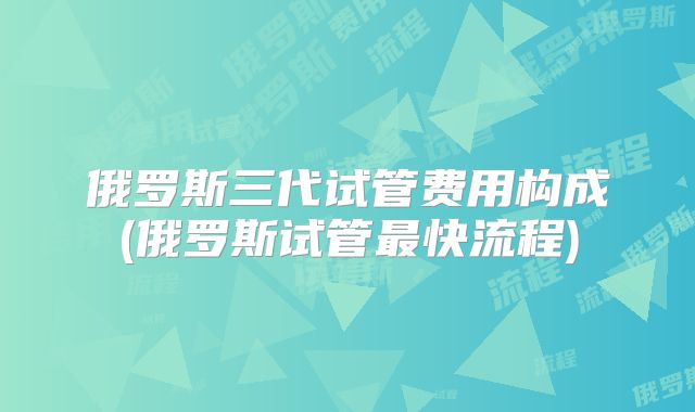 俄罗斯三代试管费用构成(俄罗斯试管最快流程)