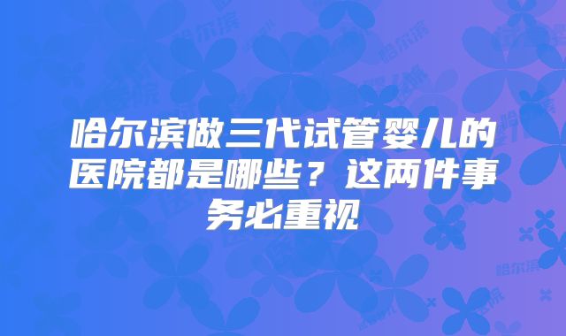 哈尔滨做三代试管婴儿的医院都是哪些？这两件事务必重视