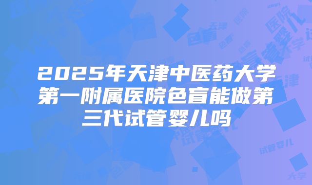 2025年天津中医药大学第一附属医院色盲能做第三代试管婴儿吗