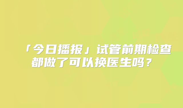 「今日播报」试管前期检查都做了可以换医生吗？