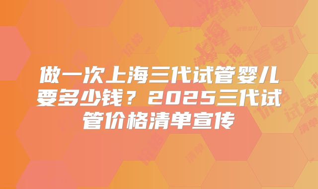 做一次上海三代试管婴儿要多少钱?2025三代试管价格清单宣传