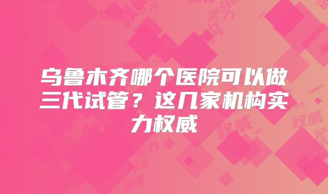 乌鲁木齐哪个医院可以做三代试管？这几家机构实力权威