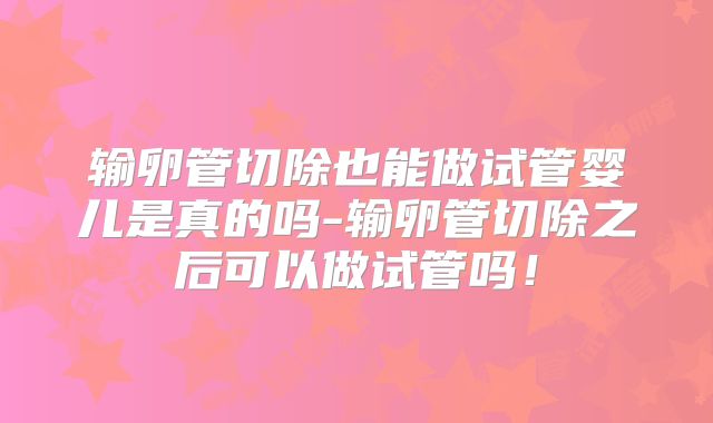 输卵管切除也能做试管婴儿是真的吗-输卵管切除之后可以做试管吗！