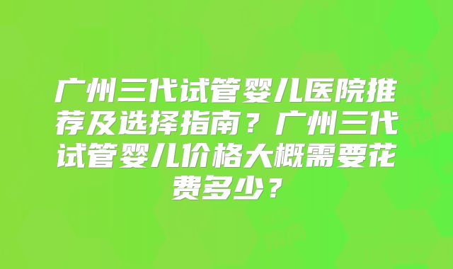 广州三代试管婴儿医院推荐及选择指南？广州三代试管婴儿价格大概需要花费多少？