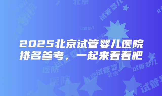2025北京试管婴儿医院排名参考，一起来看看吧