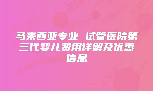 马来西亚专业 试管医院第三代婴儿费用详解及优惠信息