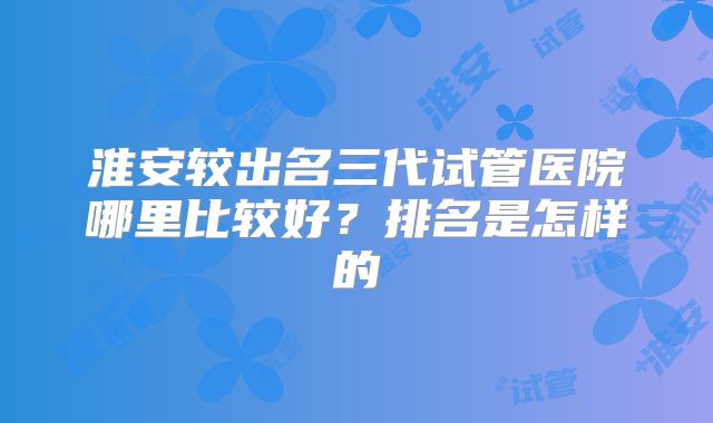淮安较出名三代试管医院哪里比较好?排名是怎样的