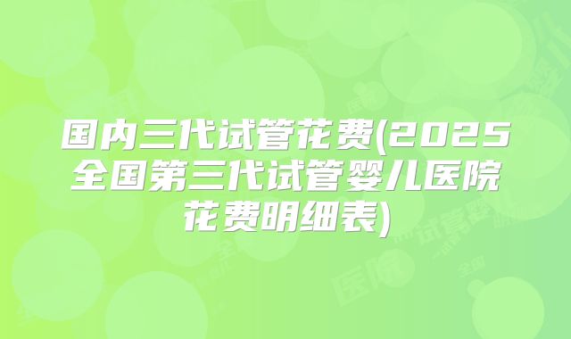 国内三代试管花费(2025全国第三代试管婴儿医院花费明细表)