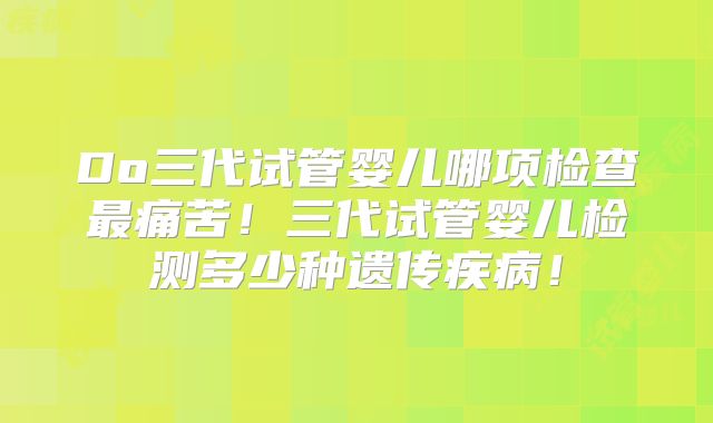 Do三代试管婴儿哪项检查最痛苦！三代试管婴儿检测多少种遗传疾病！