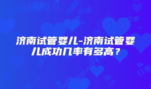 济南试管婴儿-济南试管婴儿成功几率有多高?