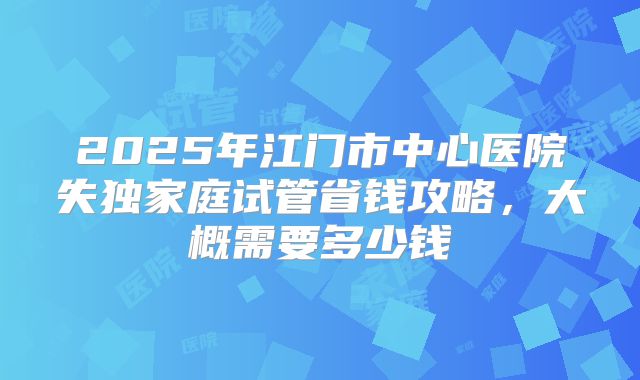 2025年江门市中心医院失独家庭试管省钱攻略，大概需要多少钱