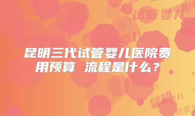 昆明三代试管婴儿医院费用预算 流程是什么?