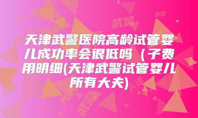天津武警医院高龄试管婴儿成功率会很低吗(子费用明细(天津武警试管婴儿所有大夫)