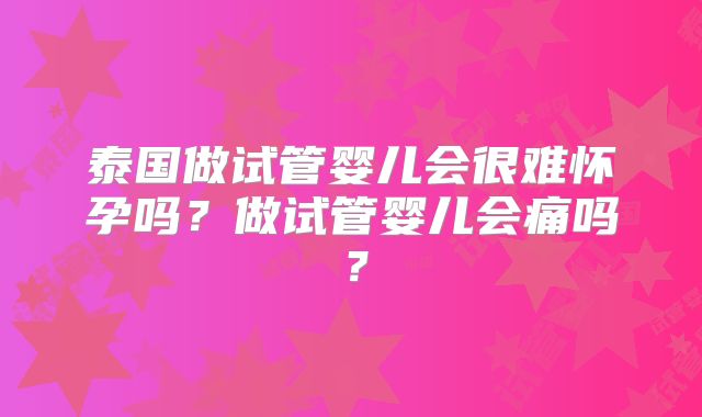泰国做试管婴儿会很难怀孕吗?做试管婴儿会痛吗?