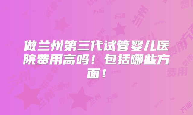 做兰州第三代试管婴儿医院费用高吗!包括哪些方面!