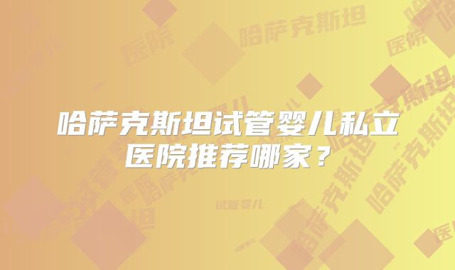 哈萨克斯坦试管婴儿私立医院推荐哪家?