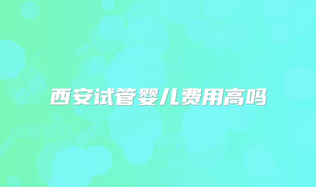 西安试管婴儿费用高吗