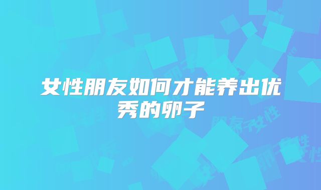 女性朋友如何才能养出优秀的卵子