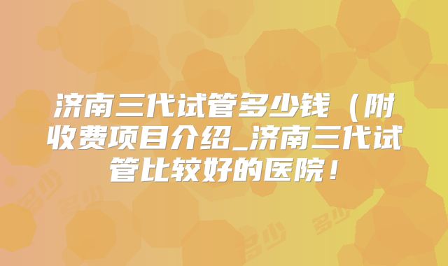 济南三代试管多少钱(附收费项目介绍_济南三代试管比较好的医院!