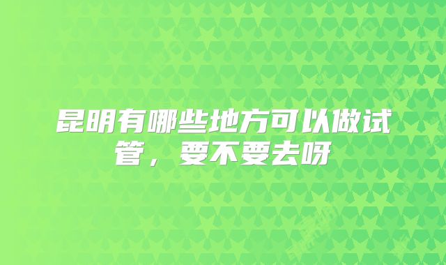 昆明有哪些地方可以做试管,要不要去呀