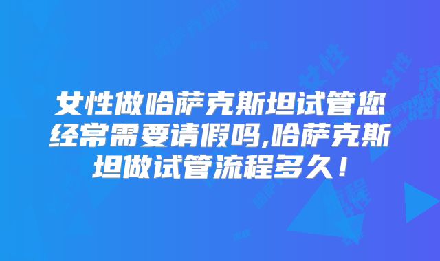 女性做哈萨克斯坦试管您经常需要请假吗,哈萨克斯坦做试管流程多久！