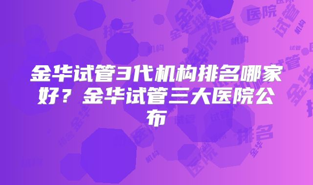 金华试管3代机构排名哪家好?金华试管三大医院公布